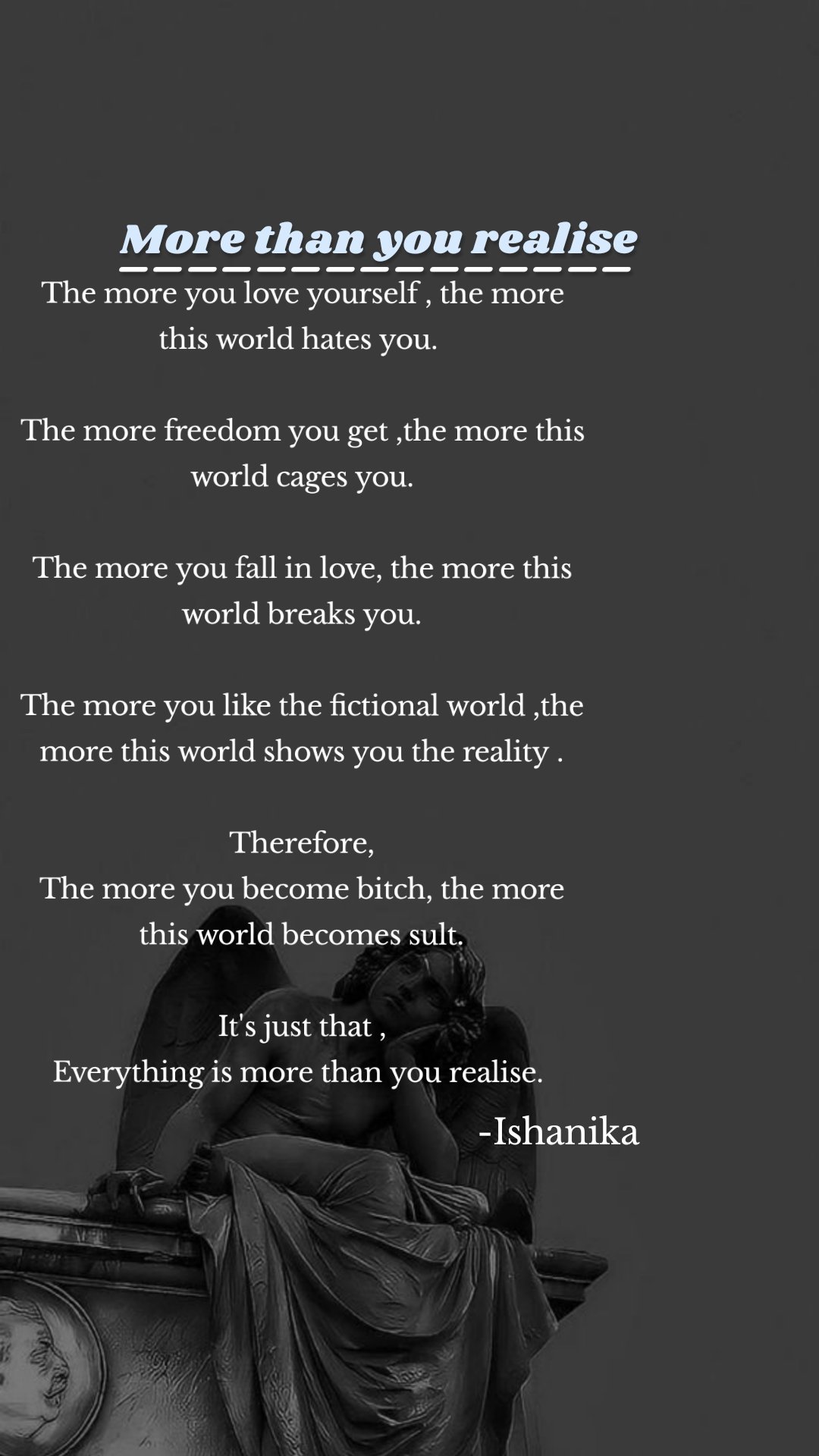 -Ishanika  More than you realise  _______________ The more you love yourself , the more this world hates you. 

The more freedom you get ,the more this world cages you.

The more you fall in love, the more this world breaks you.

The more you like the fictional world ,the more this world shows you the reality .

Therefore,
The more you become bitch, the more this world becomes sult.

It's just that ,
Everything is more than you realise. 